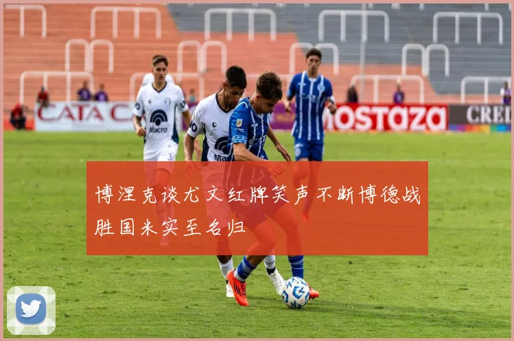 博涅克谈尤文红牌笑声不断博德战胜国米实至名归