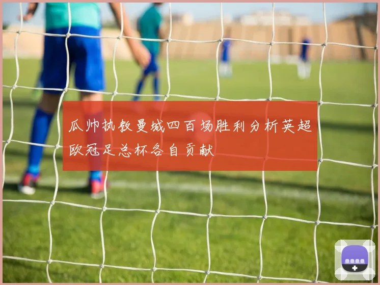 瓜帅执教曼城四百场胜利分析英超欧冠足总杯各自贡献