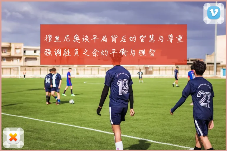 穆里尼奥谈平局背后的智慧与尊重强调胜负之余的平衡与理智