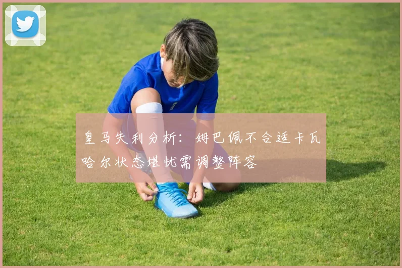 皇马失利分析：姆巴佩不合适卡瓦哈尔状态堪忧需调整阵容