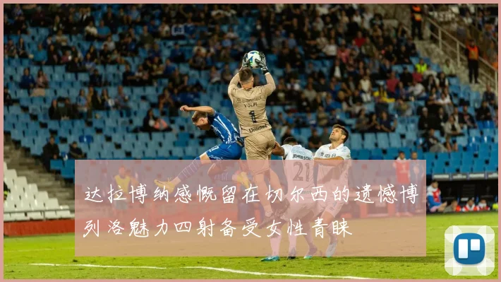 达拉博纳感慨留在切尔西的遗憾博列洛魅力四射备受女性青睐
