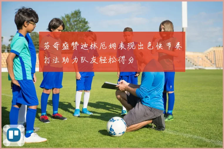 芬奇盛赞迪林厄姆表现出色快节奏打法助力队友轻松得分