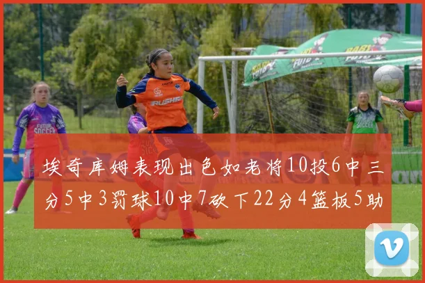 埃奇库姆表现出色如老将10投6中三分5中3罚球10中7砍下22分4篮板5助攻