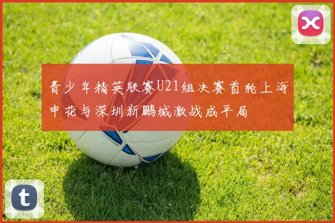 青少年精英联赛U21组决赛首轮上海申花与深圳新鹏城激战成平局