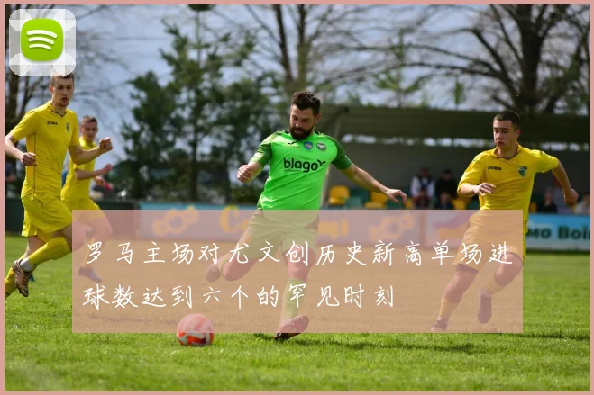 罗马主场对尤文创历史新高单场进球数达到六个的罕见时刻