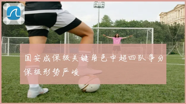 国安成保级关键角色中超四队争分保级形势严峻