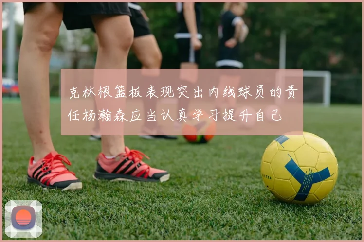 克林根篮板表现突出内线球员的责任杨瀚森应当认真学习提升自己
