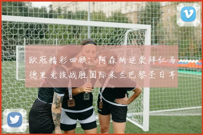 欧冠精彩回顾：阿森纳逆袭拜仁马德里竞技战胜国际米兰巴黎圣日耳曼轻取热刺