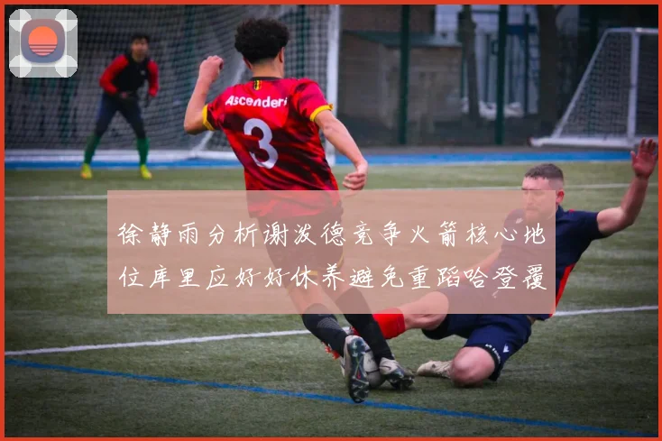 徐静雨分析谢泼德竞争火箭核心地位库里应好好休养避免重蹈哈登覆辙