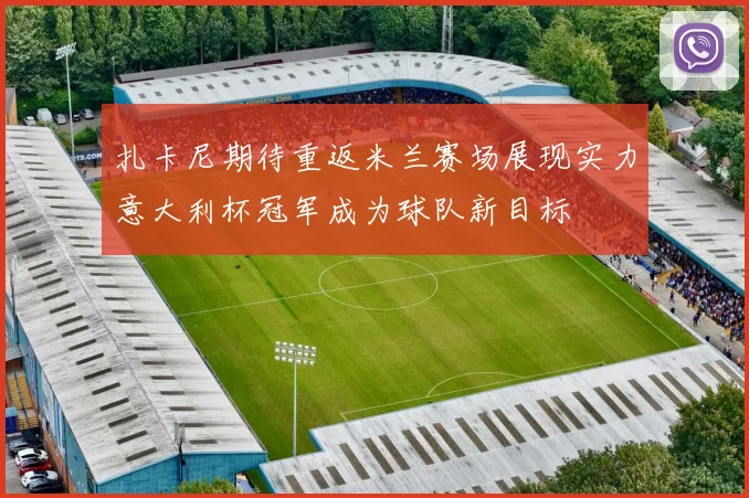 扎卡尼期待重返米兰赛场展现实力意大利杯冠军成为球队新目标