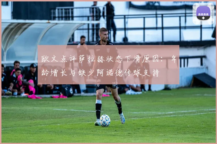 欧文点评萨拉赫状态下滑原因：年龄增长与缺少阿诺德传球支持