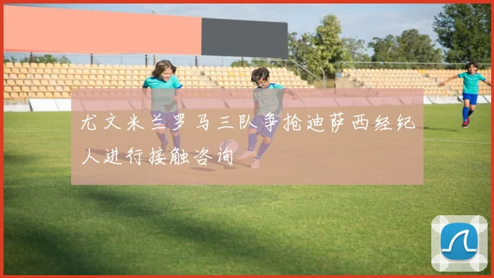 尤文米兰罗马三队争抢迪萨西经纪人进行接触咨询