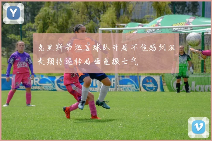 克里斯蒂坦言球队开局不佳感到沮丧期待逆转局面重振士气