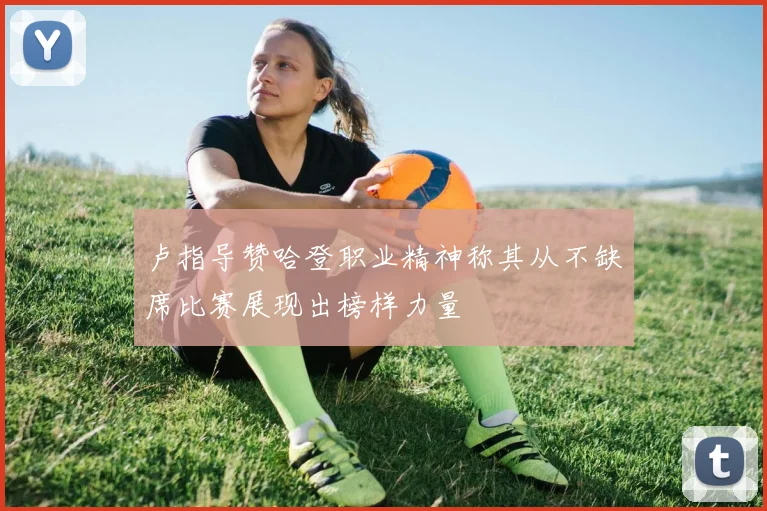 卢指导赞哈登职业精神称其从不缺席比赛展现出榜样力量