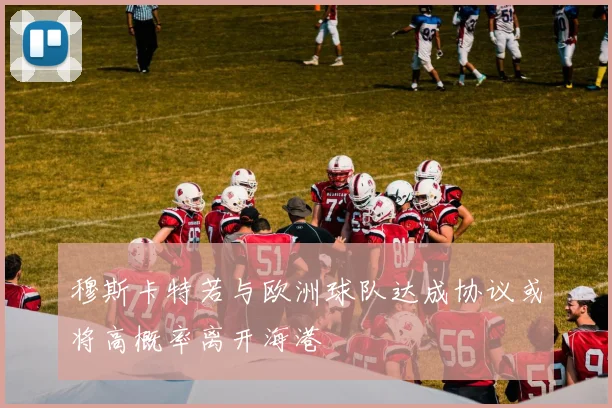 穆斯卡特若与欧洲球队达成协议或将高概率离开海港