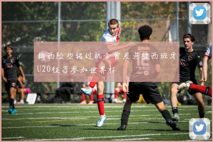 梅西险些错过机会曾差点被西班牙U20征召参加世界杯