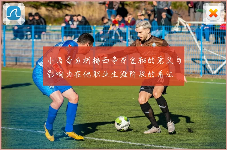 小马哥分析梅西争夺金靴的意义与影响力在他职业生涯阶段的看法